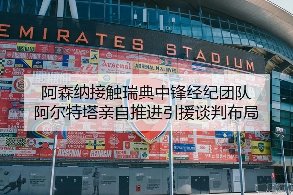 阿森纳接触瑞典中锋经纪团队 阿尔特塔亲自推进引援谈判布局