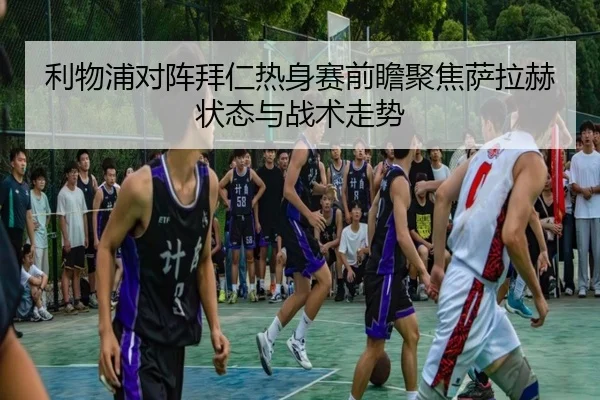 利物浦对阵拜仁热身赛前瞻聚焦萨拉赫状态与战术走势